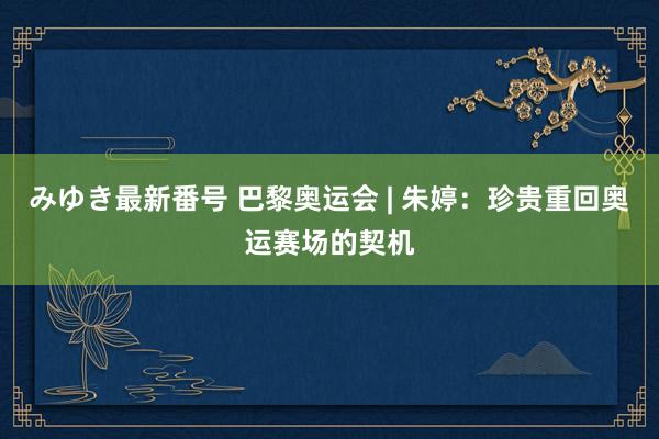みゆき最新番号 巴黎奥运会 | 朱婷：珍贵重回奥运赛场的契机