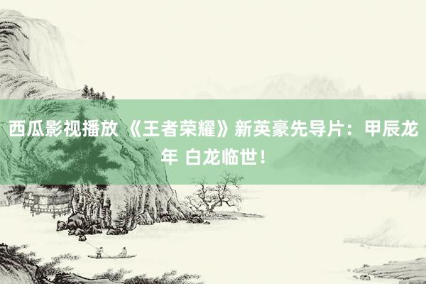 西瓜影视播放 《王者荣耀》新英豪先导片:甲辰龙年 白龙临世!