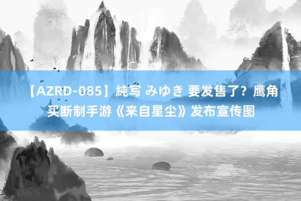 【AZRD-085】純写 みゆき 要发售了?鹰角买断制手游《来自星尘》发布宣传图