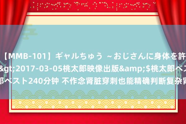 【MMB-101】ギャルちゅう ～おじさんに身体を許した8人～</a>2017-03-05桃太郎映像出版&$桃太郎ベスト240分钟 不作念肾脏穿刺也能精确判断复杂肾病，这家下层病院作念到了