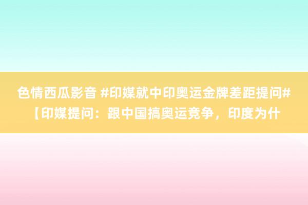 色情西瓜影音 #印媒就中印奥运金牌差距提问#【印媒提问：跟中国搞奥运竞争，印度为什