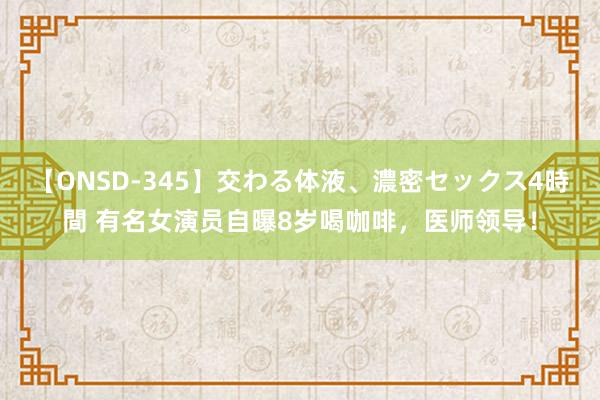 【ONSD-345】交わる体液、濃密セックス4時間 有名女演员自曝8岁喝咖啡，医师领导！