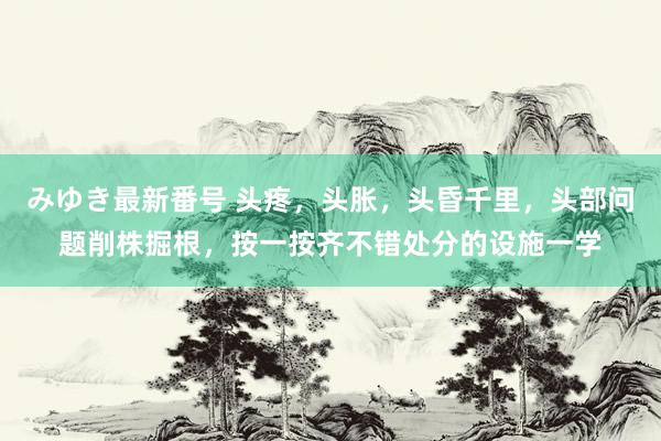 みゆき最新番号 头疼,头胀,头昏千里,头部问题削株掘根,按一按齐不错处分的设施一学