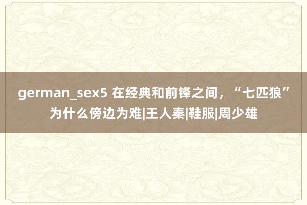 german_sex5 在经典和前锋之间，“七匹狼”为什么傍边为难|王人秦|鞋服|周少雄