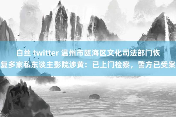 白丝 twitter 温州市瓯海区文化司法部门恢复多家私东谈主影院涉黄：已上门检察，警方已受案