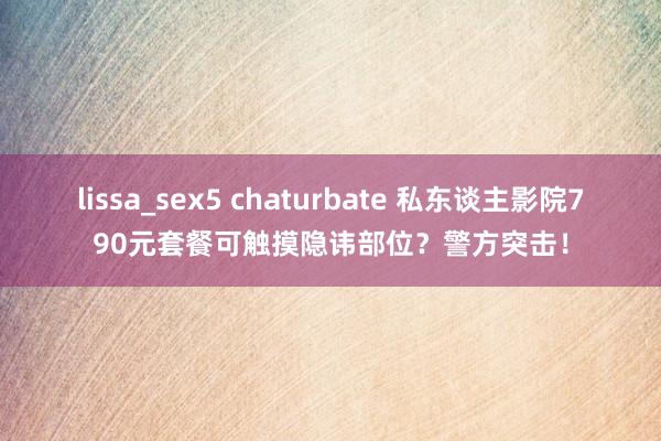lissa_sex5 chaturbate 私东谈主影院790元套餐可触摸隐讳部位？警方突击！