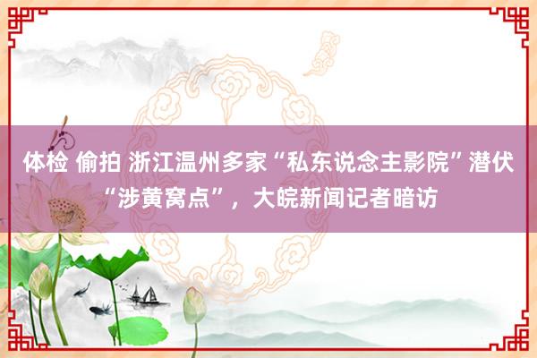 体检 偷拍 浙江温州多家“私东说念主影院”潜伏“涉黄窝点”，大皖新闻记者暗访