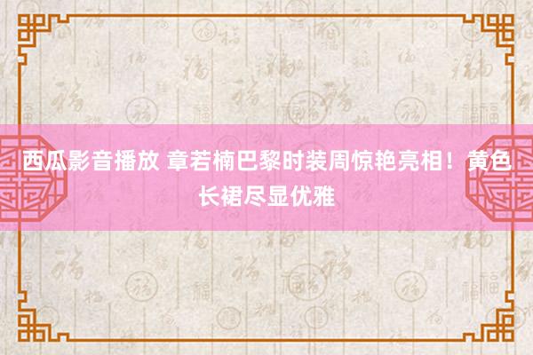 西瓜影音播放 章若楠巴黎时装周惊艳亮相！黄色长裙尽显优雅