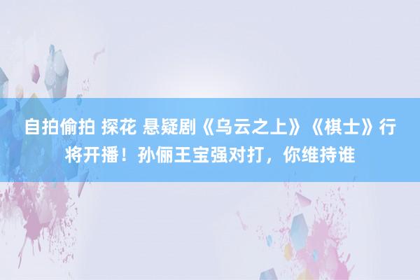 自拍偷拍 探花 悬疑剧《乌云之上》《棋士》行将开播！孙俪王宝强对打，你维持谁