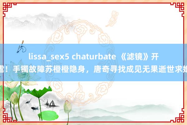 lissa_sex5 chaturbate 《滤镜》开虐！手镯故障苏橙橙隐身，唐奇寻找成见无果逝世求婚