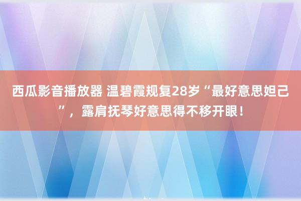 西瓜影音播放器 温碧霞规复28岁“最好意思妲己”，露肩抚琴好意思得不移开眼！