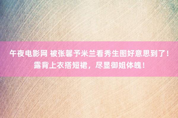 午夜电影网 被张馨予米兰看秀生图好意思到了！露背上衣搭短裙，尽显御姐体魄！