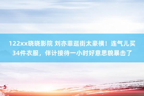 122xx晓晓影院 刘亦菲逛街太豪横！连气儿买34件衣服，伴计接待一小时好意思貌暴击了