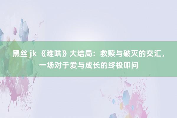 黑丝 jk 《难哄》大结局：救赎与破灭的交汇，一场对于爱与成长的终极叩问