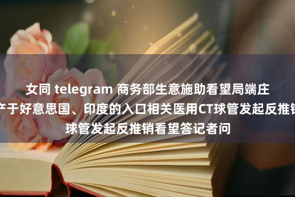 女同 telegram 商务部生意施助看望局端庄东谈主就对原产于好意思国、印度的入口相关医用CT球管发起反推销看望答记者问