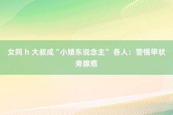 女同 h 大叔成“小矮东说念主” 各人：警惕甲状旁腺癌