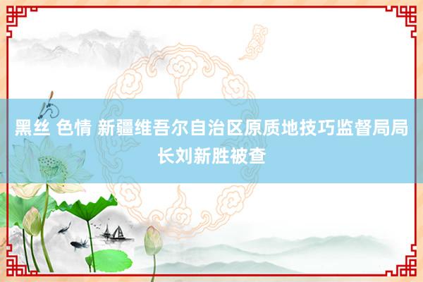 黑丝 色情 新疆维吾尔自治区原质地技巧监督局局长刘新胜被查
