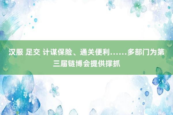 汉服 足交 计谋保险、通关便利……多部门为第三届链博会提供撑抓