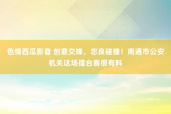 色情西瓜影音 创意交锋，忠良碰撞！南通市公安机关这场擂台赛很有料