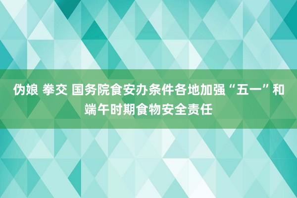 伪娘 拳交 国务院食安办条件各地加强“五一”和端午时期食物安全责任