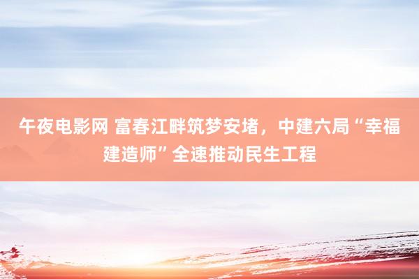 午夜电影网 富春江畔筑梦安堵，中建六局“幸福建造师”全速推动民生工程