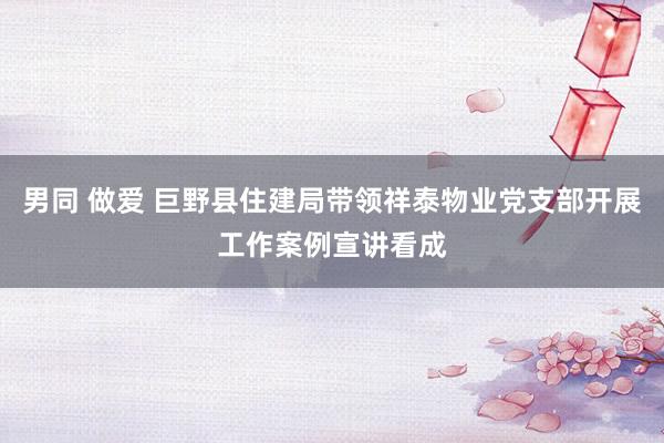 男同 做爱 巨野县住建局带领祥泰物业党支部开展工作案例宣讲看成
