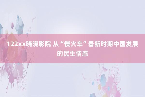 122xx晓晓影院 从“慢火车”看新时期中国发展的民生情感