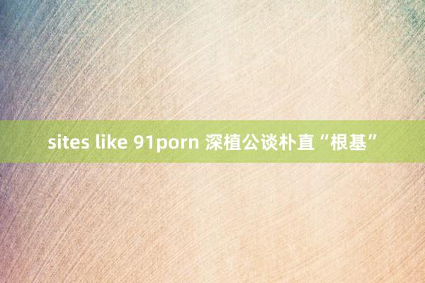 sites like 91porn 深植公谈朴直“根基”