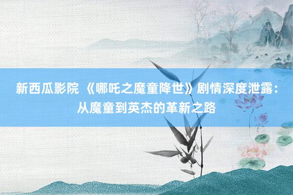 新西瓜影院 《哪吒之魔童降世》剧情深度泄露：从魔童到英杰的革新之路
