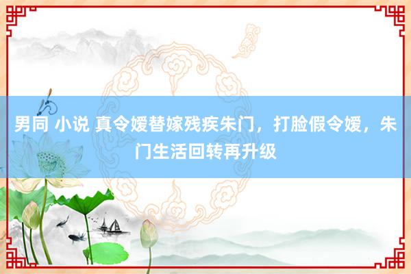 男同 小说 真令嫒替嫁残疾朱门，打脸假令嫒，朱门生活回转再升级
