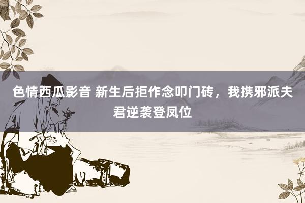 色情西瓜影音 新生后拒作念叩门砖，我携邪派夫君逆袭登凤位