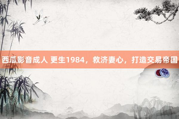 西瓜影音成人 更生1984，救济妻心，打造交易帝国