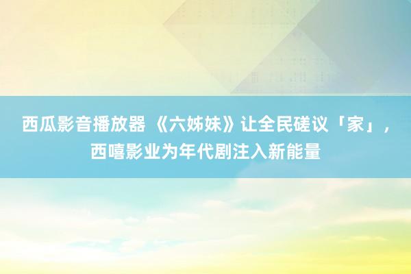 西瓜影音播放器 《六姊妹》让全民磋议「家」，西嘻影业为年代剧注入新能量