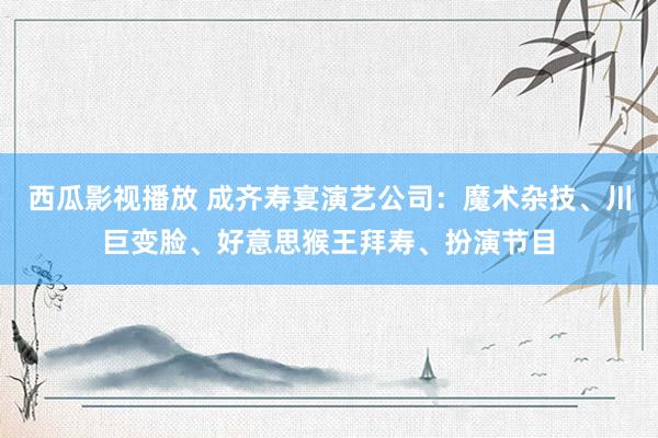 西瓜影视播放 成齐寿宴演艺公司：魔术杂技、川巨变脸、好意思猴王拜寿、扮演节目