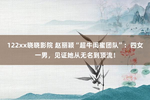 122xx晓晓影院 赵丽颖“超牛闺蜜团队”：四女一男，见证她从无名到顶流！