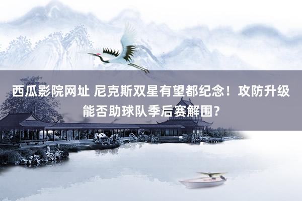 西瓜影院网址 尼克斯双星有望都纪念！攻防升级能否助球队季后赛解围？