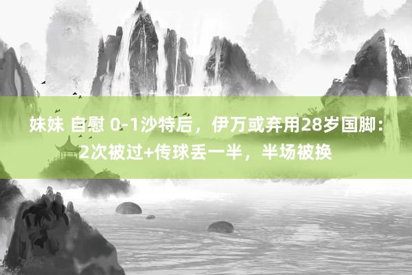 妹妹 自慰 0-1沙特后，伊万或弃用28岁国脚：2次被过+传球丢一半，半场被换