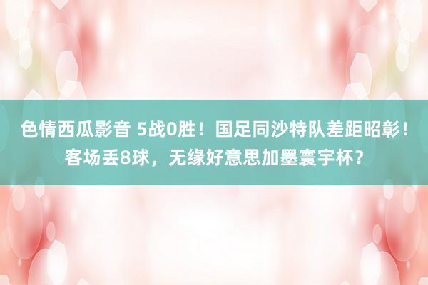 色情西瓜影音 5战0胜！国足同沙特队差距昭彰！客场丢8球，无缘好意思加墨寰宇杯？