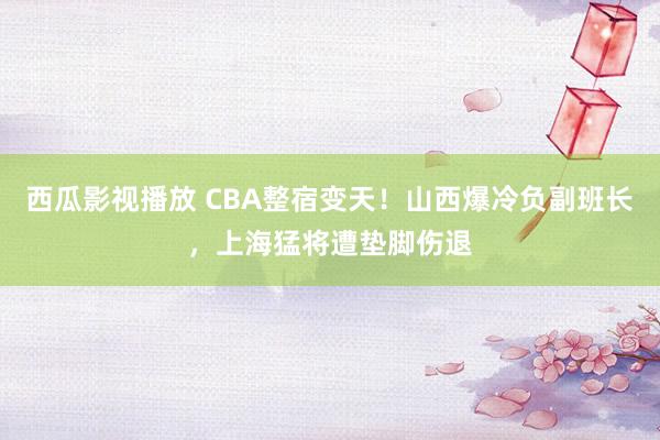 西瓜影视播放 CBA整宿变天！山西爆冷负副班长，上海猛将遭垫脚伤退
