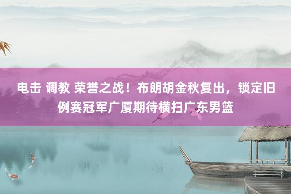 电击 调教 荣誉之战！布朗胡金秋复出，锁定旧例赛冠军广厦期待横扫广东男篮