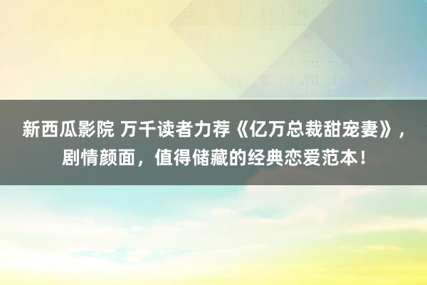 新西瓜影院 万千读者力荐《亿万总裁甜宠妻》，剧情颜面，值得储藏的经典恋爱范本！