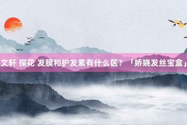 文轩 探花 发膜和护发素有什么区？「娇娆发丝宝盒」