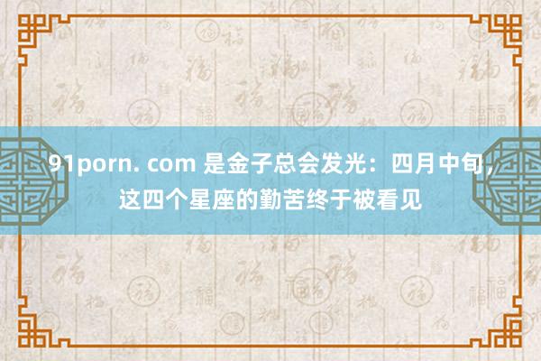 91porn. com 是金子总会发光：四月中旬，这四个星座的勤苦终于被看见