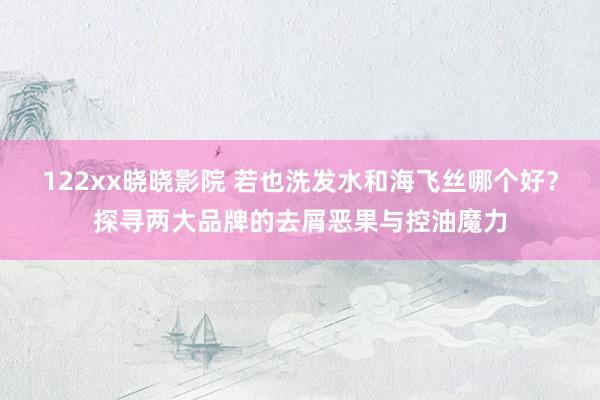 122xx晓晓影院 若也洗发水和海飞丝哪个好？探寻两大品牌的去屑恶果与控油魔力