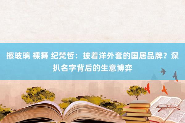 擦玻璃 裸舞 纪梵哲：披着洋外套的国居品牌？深扒名字背后的生意博弈