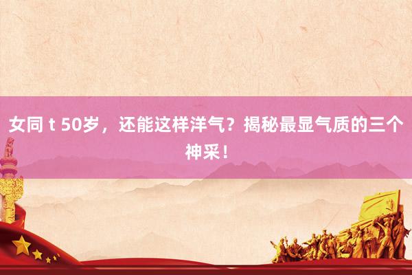 女同 t 50岁，还能这样洋气？揭秘最显气质的三个神采！
