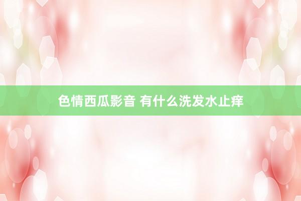 色情西瓜影音 有什么洗发水止痒