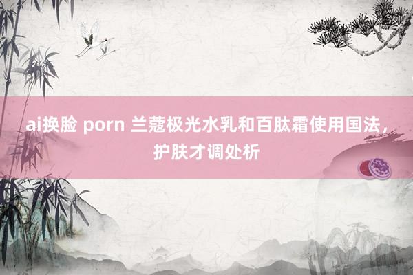 ai换脸 porn 兰蔻极光水乳和百肽霜使用国法，护肤才调处析