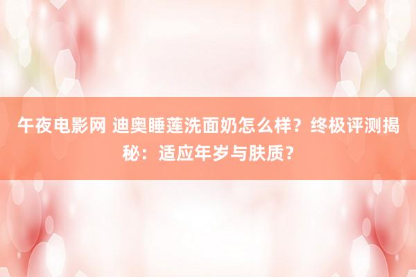 午夜电影网 迪奥睡莲洗面奶怎么样？终极评测揭秘：适应年岁与肤质？