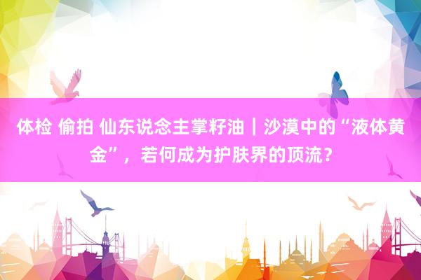 体检 偷拍 仙东说念主掌籽油｜沙漠中的“液体黄金”，若何成为护肤界的顶流？